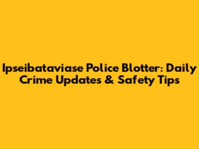 Ipseibataviase Police Blotter: Daily Crime Updates & Safety Tips