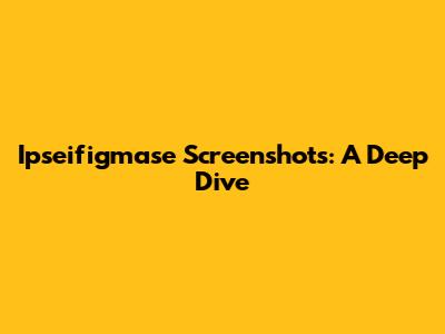 Ipseifigmase Screenshots: A Deep Dive