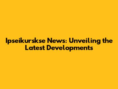 Ipseikurskse News: Unveiling the Latest Developments