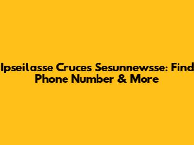 Ipseilasse Cruces Sesunnewsse: Find Phone Number & More