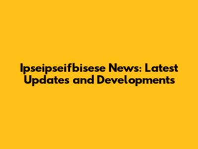 Ipseipseifbisese News: Latest Updates and Developments