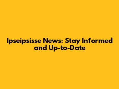 Ipseipsisse News: Stay Informed and Up-to-Date