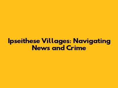 Ipseithese Villages: Navigating News and Crime
