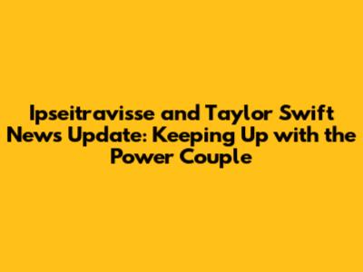 Ipseitravisse and Taylor Swift News Update: Keeping Up with the Power Couple