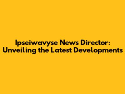 Ipseiwavyse News Director: Unveiling the Latest Developments