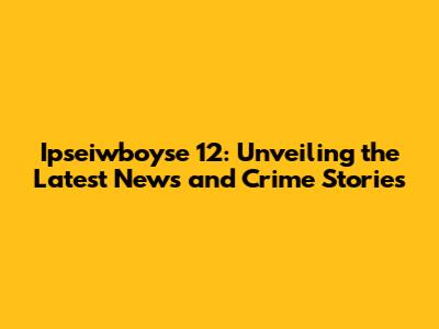 Ipseiwboyse 12: Unveiling the Latest News and Crime Stories
