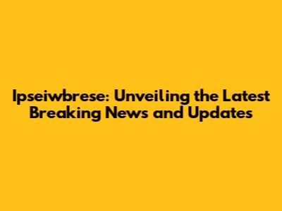 Ipseiwbrese: Unveiling the Latest Breaking News and Updates
