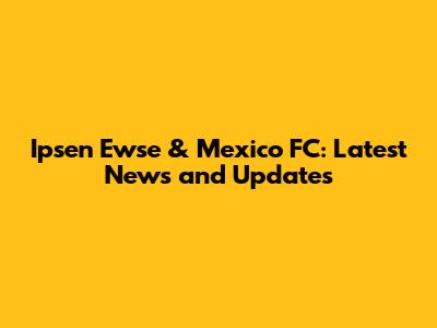 Ipsen Ewse & Mexico FC: Latest News and Updates