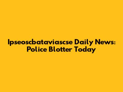 Ipseoscbataviascse Daily News: Police Blotter Today