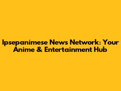 Ipsepanimese News Network: Your Anime & Entertainment Hub