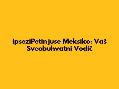 IpseziPetinjuse Meksiko: Vaš Sveobuhvatni Vodič