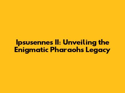 Ipsusennes II: Unveiling the Enigmatic Pharaoh's Legacy