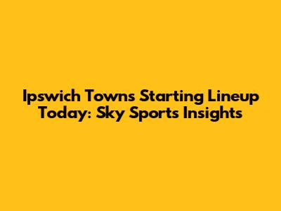 Ipswich Town's Starting Lineup Today: Sky Sports Insights