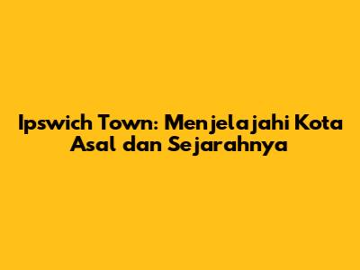 Ipswich Town: Menjelajahi Kota Asal dan Sejarahnya