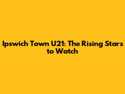 Ipswich Town U21: The Rising Stars to Watch