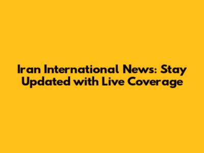 Iran International News: Stay Updated with Live Coverage