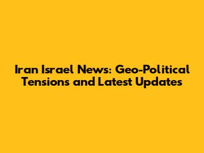 Iran Israel News: Geo-Political Tensions and Latest Updates
