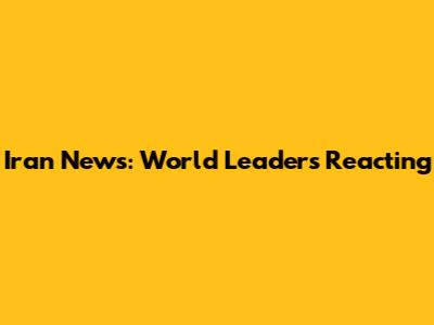Iran News: World Leaders Reacting
