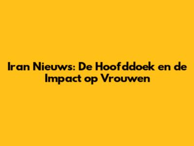 Iran Nieuws: De Hoofddoek en de Impact op Vrouwen