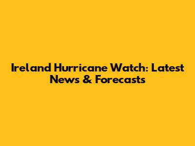 Ireland Hurricane Watch: Latest News & Forecasts