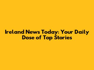 Ireland News Today: Your Daily Dose of Top Stories