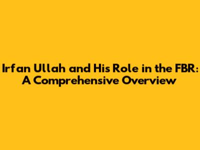 Irfan Ullah and His Role in the FBR: A Comprehensive Overview