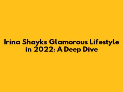 Irina Shayk's Glamorous Lifestyle in 2022: A Deep Dive