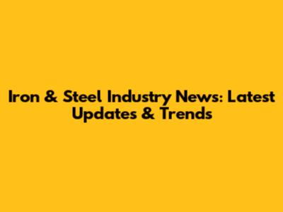 Iron & Steel Industry News: Latest Updates & Trends