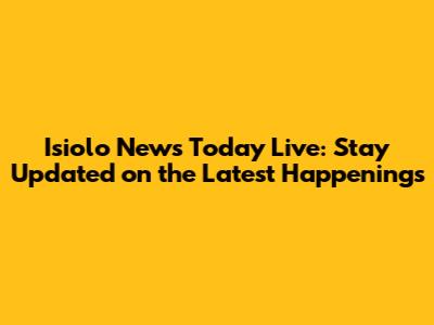 Isiolo News Today Live: Stay Updated on the Latest Happenings