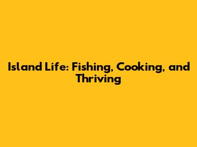 Island Life: Fishing, Cooking, and Thriving