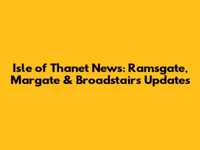 Isle of Thanet News: Ramsgate, Margate & Broadstairs Updates