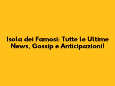 Isola dei Famosi: Tutte le Ultime News, Gossip e Anticipazioni!