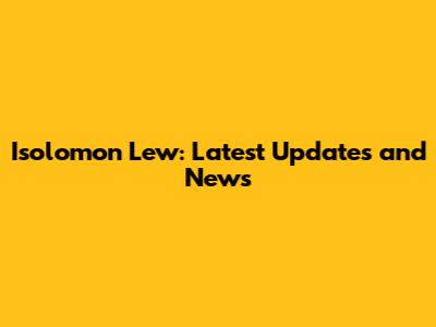 Isolomon Lew: Latest Updates and News