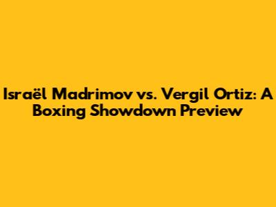 Israël Madrimov vs. Vergil Ortiz: A Boxing Showdown Preview