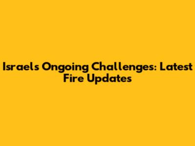 Israel's Ongoing Challenges: Latest Fire Updates