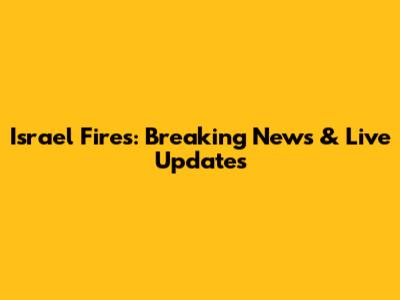 Israel Fires: Breaking News & Live Updates