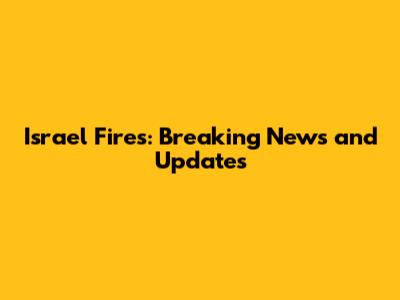 Israel Fires: Breaking News and Updates