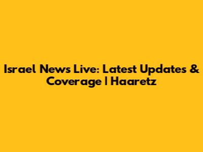 Israel News Live: Latest Updates & Coverage | Haaretz