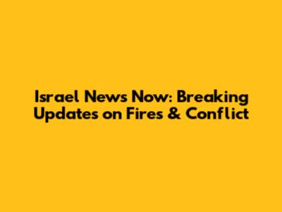 Israel News Now: Breaking Updates on Fires & Conflict