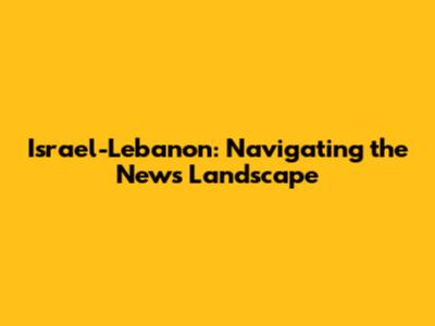 Israel-Lebanon: Navigating the News Landscape