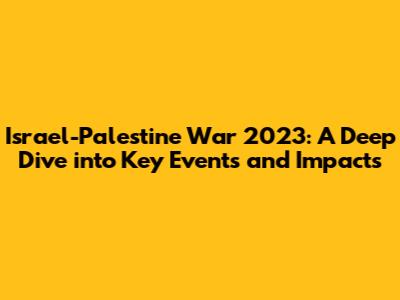 Israel-Palestine War 2023: A Deep Dive into Key Events and Impacts