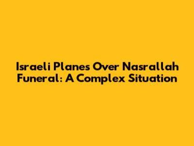 Israeli Planes Over Nasrallah Funeral: A Complex Situation