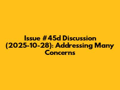 Issue #45d Discussion (2025-10-28): Addressing Many Concerns