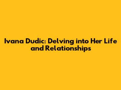 Ivana Dudic: Delving into Her Life and Relationships