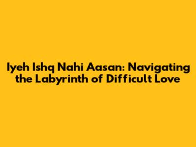 Iyeh Ishq Nahi Aasan: Navigating the Labyrinth of Difficult Love
