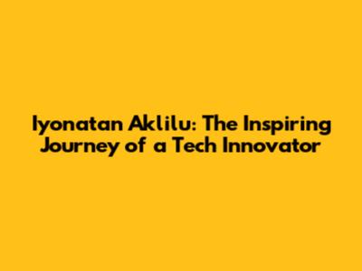 Iyonatan Aklilu: The Inspiring Journey of a Tech Innovator