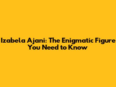 Izabela Ajani: The Enigmatic Figure You Need to Know