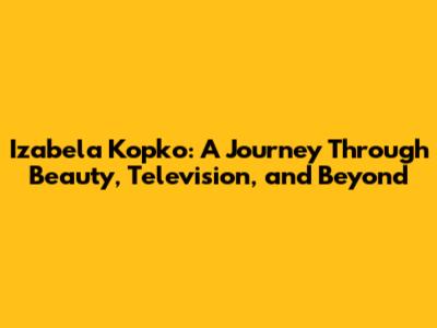 Izabela Kopko: A Journey Through Beauty, Television, and Beyond