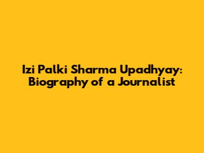 Izi Palki Sharma Upadhyay: Biography of a Journalist