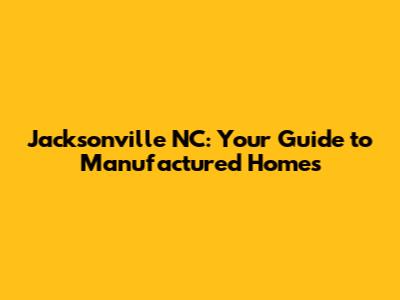 Jacksonville NC: Your Guide to Manufactured Homes